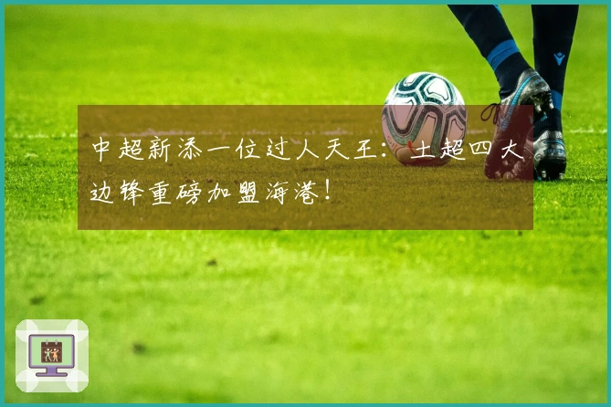 中超新添一位过人天王：土超四大边锋重磅加盟海港！