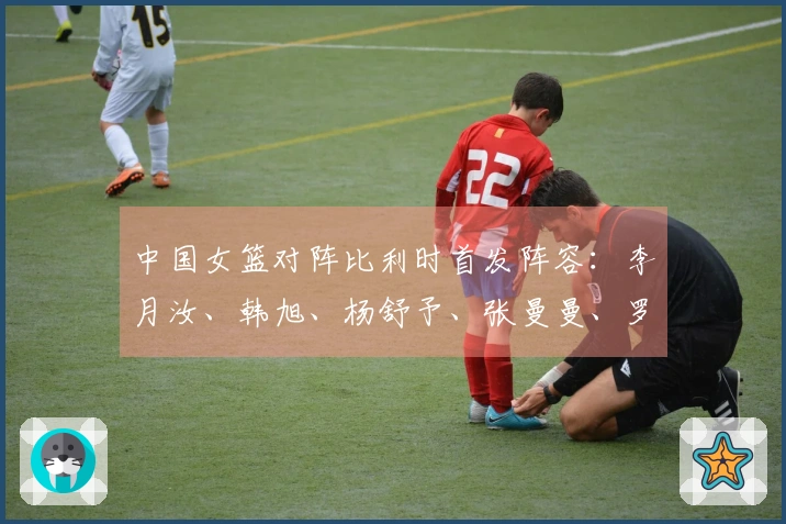 中国女篮对阵比利时首发阵容：李月汝、韩旭、杨舒予、张曼曼、罗欣棫