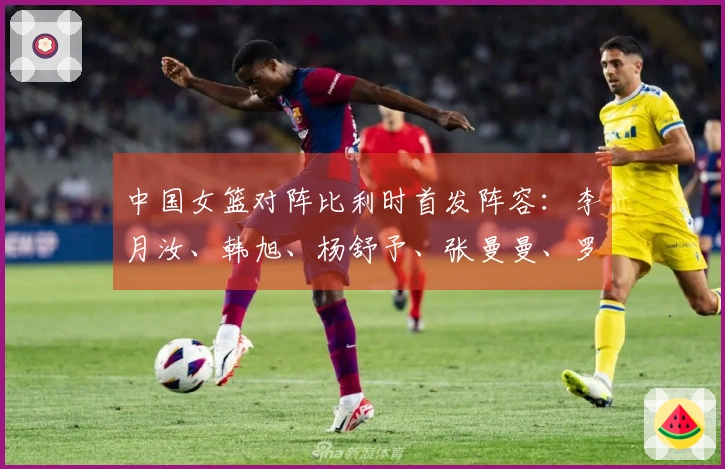 中国女篮对阵比利时首发阵容：李月汝、韩旭、杨舒予、张曼曼、罗欣棫