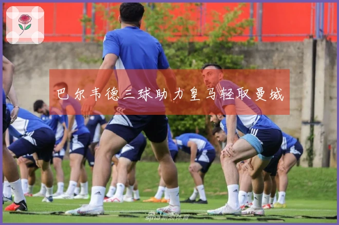 巴尔韦德三球助力皇马轻取曼城