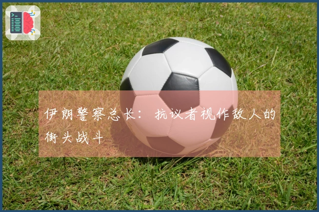 伊朗警察总长：抗议者视作敌人的街头战斗