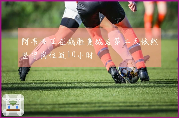 阿韦洛亚在战胜曼城后第二天依然坚守岗位近10小时