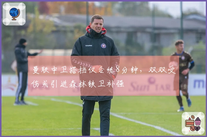曼联中卫搭档仅合练8分钟，双双受伤或引进森林铁卫补强