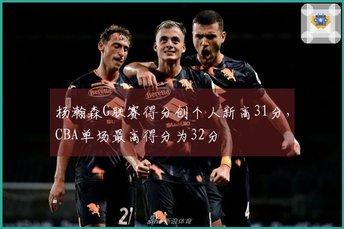 杨瀚森G联赛得分创个人新高31分，CBA单场最高得分为32分