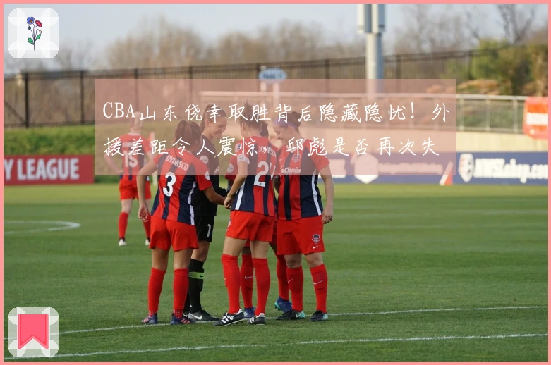 CBA山东侥幸取胜背后隐藏隐忧！外援差距令人震惊，邱彪是否再次失策？