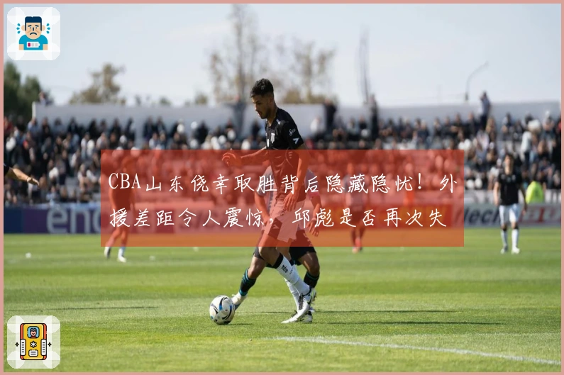 CBA山东侥幸取胜背后隐藏隐忧！外援差距令人震惊，邱彪是否再次失策？