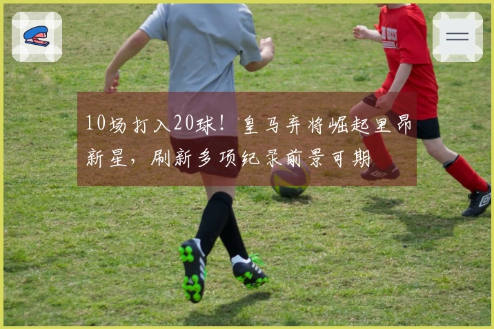 10场打入20球！皇马弃将崛起里昂新星，刷新多项纪录前景可期