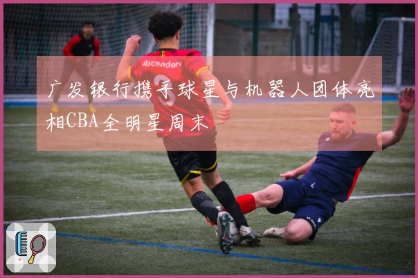 广发银行携手球星与机器人团体亮相CBA全明星周末