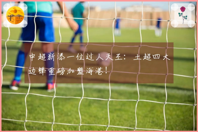 中超新添一位过人天王：土超四大边锋重磅加盟海港！