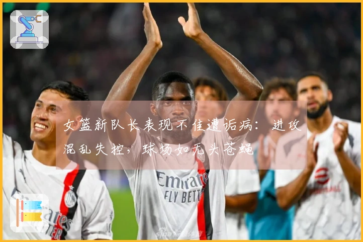 女篮新队长表现不佳遭诟病：进攻混乱失控，球场如无头苍蝇