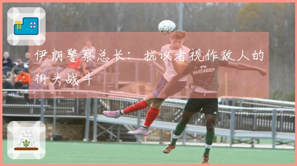 伊朗警察总长：抗议者视作敌人的街头战斗