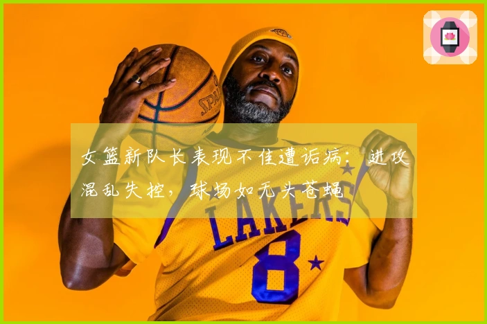 女篮新队长表现不佳遭诟病：进攻混乱失控，球场如无头苍蝇