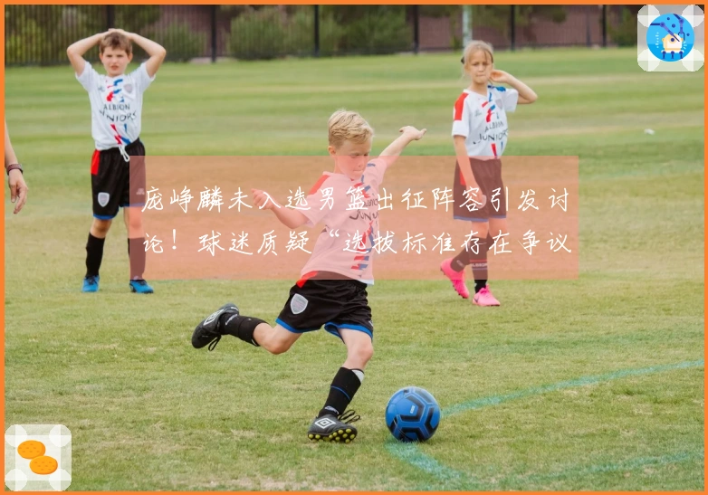 庞峥麟未入选男篮出征阵容引发讨论！球迷质疑“选拔标准存在争议”