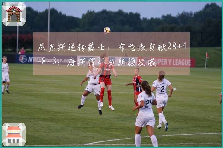 尼克斯逆转爵士,布伦森贡献28+4+8+3,唐斯得21分新援发威