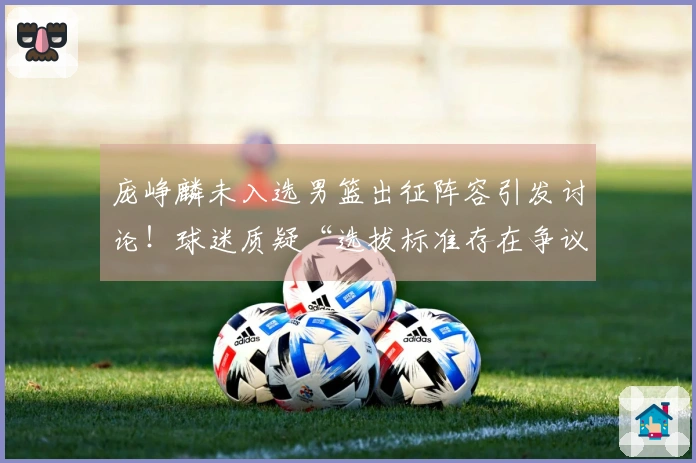 庞峥麟未入选男篮出征阵容引发讨论！球迷质疑“选拔标准存在争议”