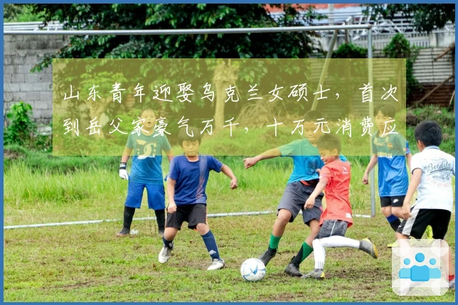 山东青年迎娶乌克兰女硕士，首次到岳父家豪气万千，十万元消费应接不暇